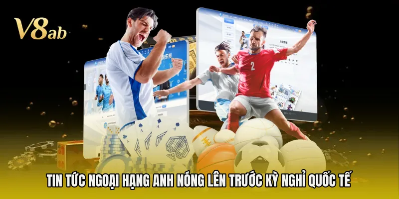 Tin tức Ngoại Hạng Anh nóng lên trước kỳ nghỉ quốc tế