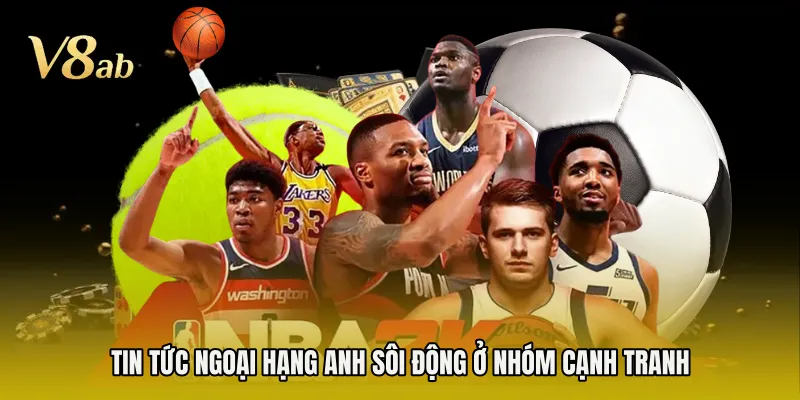 Tin tức Ngoại Hạng Anh sôi động ở nhóm cạnh tranh